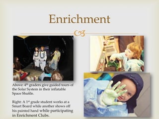 Enrichment
                            



Above: 4th graders give guided tours of
the Solar System in their inflatable
Space Shuttle.

Right: A 1st grade student works at a
Smart Board while another shows off
his painted hand while participating
in Enrichment Clubs.
 