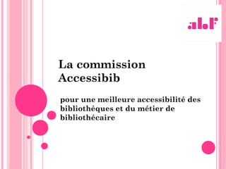 La commission
Accessibib
pour une meilleure accessibilité des
bibliothèques et du métier de
bibliothécaire
 