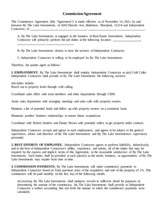 CommissionAgreement
This Commission Agreement (this "Agreement") is made effective as of November 14, 2021, by and
between By The Lake Investments, of 4202 Elsrode Ave, Baltimore, Maryland, 21214 and Independent
Contractor, of _________________, _________________, _________________, _________________.
A. By The Lake Investments is engaged in the business of Real Estate Investments. Independent
Contractor will primarily perform the job duties at the following location: _________________,
_________________, _________________.
B. By The Lake Investments desires to have the services of Independent Contractor.
C. Independent Contractor is willing to be employed by By The Lake Investments.
Therefore, the parties agree as follows:
1. EMPLOYMENT. By The Lake Investments shall employ Independent Contractor as a(n) Cold Caller.
Independent Contractor shall provide to By The Lake Investments the following services:
Job duties include:
Reach out to property leads through cold calling.
Coordinate sales effort with team members and other departments through CRM.
Assist sales department with arranging meetings and sales calls with property owners.
Maintain a list of potential leads and follow up with property owners on a consistent basis.
Maintains positive business relationships to ensure future acquisitions.
Coordinate with Robert Zanders and Danny Brown with potential sellers to get property under contract.
Independent Contractor accepts and agrees to such employment, and agrees to be subject to the general
supervision, advice and direction of By The Lake Investments and By The Lake Investments's supervisory
personnel.
2. BEST EFFORTS OF EMPLOYEE. Independent Contractor agrees to perform faithfully, industriously,
and to the best of Independent Contractor's ability, experience, and talents, all of the duties that may be
required by the express and implicit terms of this Agreement, to the reasonable satisfaction of By The Lake
Investments. Such duties shall be provided at such place(s) as the needs, business, or opportunities of By The
Lake Investments may require from time to time.
3. COMMISSION PAYMENTS. By The Lake Investments will make commission payments to
Independent Contractor based on Total purchase price of the acquisition and sale of the property of 1%. This
commission will be paid monthly on the first day of the following month.
Accounting. By The Lake Investments shall maintain records in sufficient detail for purposes of
determining the amount of the commission. By The Lake Investments shall provide to Independent
Contractor a written accounting that sets forth the manner in which the commission payments were
calculated.
 