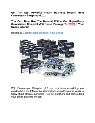 Get The Most Powerful Proven Business Models From
Commission Blueprint v2.0…

You Can Then Use The Material Within Our Super-Crazy
Commission Blueprint v2.0 Bonus Package To TRIPLE Your
Online Income!

Download Commission Blueprint v2.0 Bonus




With Commission Blueprint v2.0 you now have everything you
need to take the Internet by storm, it has everything one wants to
know about affiliate marketing – so get out there and start putting
your action plan into motion!
 