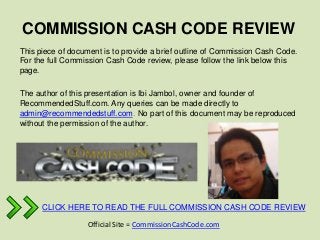 COMMISSION CASH CODE REVIEW
This piece of document is to provide a brief outline of Commission Cash Code.
For the full Commission Cash Code review, please follow the link below this
page.

The author of this presentation is Ibi Jambol, owner and founder of
RecommendedStuff.com. Any queries can be made directly to
admin@recommendedstuff.com. No part of this document may be reproduced
without the permission of the author.




      CLICK HERE TO READ THE FULL COMMISSION CASH CODE REVIEW

                  Official Site = CommissionCashCode.com
 