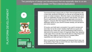 PLATFORM DEVELOPMENT

Two paradigms of design and development that are especially dear to us are
responsive design and Rich Internet Applications.

=

CommissionCrowd is being built as a Rich Internet Application with
a client-side JavaScript framework, so that we can leverage the full
power of modern browsers. What this means is that although you’ll
get to our application through your phone’s web browser, you won’t
have to wait around for those frustrating page loads once you’re
logged in, because after that happens the full CommissionCrowd
application will be on your phone’s browser already, and will last for
your entire session.
Of course, you’ll still need a connection if you want to access and
save data, but (a) the screen interface itself will be as quick and
responsive as a native app, and (b) downloading small chunks of
data behind the scenes is orders of magnitude faster than reloading
a web page. And (c) we also have secret plans to make things even
better at a later stage by introducing more complete offline
capabilities and data syncing for those on the
We’re not going for new technologies just because they’re sexy; we
firmly believe they’ll help us ensure that your day-to-day experience
on CommissionCrowd is first-rate.

 