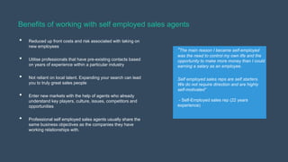 Benefits of working with self employed sales agents
•
•
•
•
•

Reduced up front costs and risk associated with taking on
new employees
Utilise professionals that have pre-existing contacts based
on years of experience within a particular industry
Not reliant on local talent. Expanding your search can lead
you to truly great sales people
Enter new markets with the help of agents who already
understand key players, culture, issues, competitors and
opportunities
Professional self employed sales agents usually share the
same business objectives as the companies they have
working relationships with.

“The main reason I became self-employed
was the need to control my own life and the
opportunity to make more money than I could
earning a salary as an employee.
Self employed sales reps are self starters.
We do not require direction and are highly
self-motivated”
- Self-Employed sales rep (22 years
experience)

 