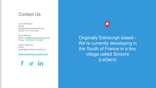 Contact Us
Laura McGregor
Email:
laura@commissioncrowd.com
Phone: 0131 618 2300

Ryan Mattock
Email: ryan@commissioncrowd.com
Phone: +44 (0)7817 441628
Alistair Robinson
Email:
alistair@commissioncrowd.com

www.commissioncrowd.com

Originally Edinburgh based We’re currently developing in
the South of France in a tiny
village called Simorre
(LeGers)

 
