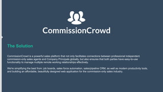 The Solution
CommissionCrowd is a powerful sales platform that not only facilitates connections between professional independent
commission-only sales agents and Company Principals globally, but also ensures that both parties have easy-to-use
functionality to manage multiple remote working relationships effectively.
We're simplifying the best from: job boards, sales force automation, sales/pipeline CRM, as well as modern productivity tools,
and building an affordable, beautifully designed web application for the commission-only sales industry.

 