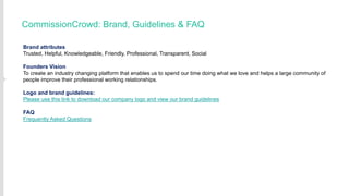 CommissionCrowd: Brand, Guidelines & FAQ
Brand attributes
Trusted, Helpful, Knowledgeable, Friendly, Professional, Transparent, Social
Founders Vision
To create an industry changing platform that enables us to spend our time doing what we love and helps a large community of
people improve their professional working relationships.
Logo and brand guidelines:
Please use this link to download our company logo and view our brand guidelines
FAQ
Frequently Asked Questions

 