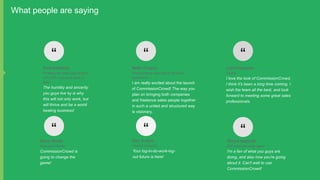 What people are saying

“

“

“

Paul Atherton

Keith Crispin

Liam Farquhar

Professional sales coach/trainer
with 57M in personal sales to
date

Self-Employed sales agent (30 years
experience)

T:Issue

The humility and sincerity
you guys live by is why
this will not only work, but
will thrive and be a world
beating business!

“

I am really excited about the launch
of CommissionCrowd! The way you
plan on bringing both companies
and freelance sales people together
in such a united and structured way
is visionary.

“

I love the look of CommissionCrowd,
I think it's been a long time coming. I
wish the team all the best, and look
forward to meeting some great sales
professionals.

“

Kevin Smith

Dan Sutton

Simon Aspinall

Brainstorm Media

Tactical Ventures

Self-employed sales agent

CommissionCrowd is
going to change the
game!

Your log-in-do-work-logout future is here!

I'm a fan of what you guys are
doing, and also how you're going
about it. Can't wait to use
CommissionCrowd!

 