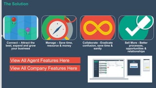 The Solution

Connect – Attract the
best, expand and grow
your business

Manage – Save time,
resource & money

View All Agent Features Here
View All Company Features Here

Collaborate - Eradicate
confusion, save time &
sanity

Sell More - Better
processes,
opportunities &
relationships

 