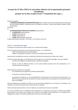 2
Avenant du 31 Mars 2015 à la convention collective de la manutention portuaire
Guadeloupe,
portant sur la mise en place d’une « Commission des sages ».
Entre les soussignés :
L’UNION DES ENTREPRISES DE MANUTENTION (UEM) dont le siège social est situé 30 Boulevard de la Pointe de
Jarry 97122 BAIE-MAHAULT représentée par son Président en exercice, domicilié audit siège et habilité à l’effet
des présentes
D’une part
Et
LES ORGANISATIONS SYNDICALES DE SALARIES représentatives
• La CNTPA/CFDT représentée par
• La CGTG représentée par
• L’UGTG représentée par
• L’UNSA représentée par D’autre part
Ci-après dénommées ensembles « les Parties », il est convenu ce qui suit.
Article 1 : Commission des sages.
Les parties ont convenues de mettre en place une « Commission des sages ».
C’est à l’occasion de discussions, entre les partenaires sociaux, sur la manière de :
- traiter des comportements de certains dockers,
- intégrer une population nouvelle au travers du renouvellement des effectifs,
que les parties ont décidé de structurer la démarche informelle de concertation qui s’était mise en place.
C’est ainsi qu’après échanges, il a été décidé de mettre en place une « Commission des Sages » avec pour objectif :
- de traiter des problèmes comportementaux, collectifs et individuels,
- d’ouvrir un lieu de réflexion paritaire sur des sujets sociétaux pouvant avoir des conséquences sur le
fonctionnement de l’entreprise.
Cette commission paritaire sera composée :
- d’un représentant par organisation syndicale représentative,
- un membre du Comité d’entreprise.
- du président de l’UEM (ou en cas d’impossibilité d’un représentant d’une entreprise de manutention) , du
DRH d’une des entreprises de manutention, de deux représentants des entreprises de manutention et de la
direct ion d’AREMA.
Elle sera présidée par le président de l’UEM, ou par toute personne désignée par lui, qui pourra la convoquer à son
initiative ou à la demande conjointe d’au moins deux de ses membres.
Cette commission devra émettre un avis sur l’objet de sa consultation. Cet avis sera consultatif.
En cas de consultation pour un problème d’ordre disciplinaire, la commission sera réunie à l’initiative du président
pour émettre un avis avant que la décision de sanction ne soit notifiée. Cette sollicitation ne se substitue pas à
l’obligation de réaliser un entretien préalable dans le cadre de la procédure légale.
 