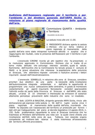 Audizione dell'Assessore regionale per il territorio e per
l'ambiente e del direttore generale dell'ARPA Sicilia in
relazione al piano regionale di risanamento della qualità
dell'aria.
Commissione QUARTA - Ambiente
e Territorio
PALERMO 26.09.2013

La seduta inizia alle ore 11.00.
Il PRESIDENTE dichiara aperta la seduta
e riferisce che sul tema relativo al
piano regionale di risanamento
della
qualità dell'aria sono state intraprese numerose attività e auspica che si
raggiungano dei risultati, vista la presenza dell'Assessore per il territorio e per
l'ambiente.
L'onorevole CIRONE ricorda gli atti ispettivi che ha presentato e
la risoluzione approvata in Commissione. Dichiara che si tratta di un
tema molto delicato che coinvolge interessi sensibili, quale la salute.
Rammenta dell'incontro che la Commissione ha tenuto presso il comune di
Melilli e la grave situazione che interessa la popolazione della provincia
di Siracusa, che attendono risposte concrete e risolutive avverso i fattori
inquinanti causati dall'industrializzazione.
L'onorevole SORBELLO, in relazione alla zona di Siracusa, considera
prioritari due obiettivi: da una
parte
la necessità della rivisitazione
dell'autorizzazione integrata
ambientale
e
dall'altra la opportunità di
programmare una nuova collocazione delle centraline, in grado di monitorare
costantemente
gli
agenti inquinanti. Nonostante
consideri apprezzabile
l'attività svolta da parte della Provincia di Siracusa e dall'ARPA, allo stato
attuale, un'area di 10 chilometri è interessata da emissioni di sostanze
altamente pericolose provenienti dalle industrie che sono ivi insediate.
Il dott. LICATA di BAUCINA, dirigente generale ARPA Sicilia, rinvia alle
dichiarazione già espresse nella seduta n. 56 dell'11 luglio scorso circa il
piano
regionale
di risanamento della qualità dell'aria, ricordando che
l'ARPA ha stipulato con l'assessorato del territorio un protocollo per fornire i
dati utili per l'adeguamento del piano al decreto legislativo 13 agosto 2010, n.
155. Sulla problematica riguardante la zona di Siracusa comunica che ha
trasmesso al Ministero dell'ambiente una nota con la quale viene chiesta una
rivisitazione dell'AIA nella zona de qua.
Tuttavia, non essendo organo
competente ad inoltrare tale istanza è stata trasmessa all'assessorato
del territorio affinchè provvedano.
1

 