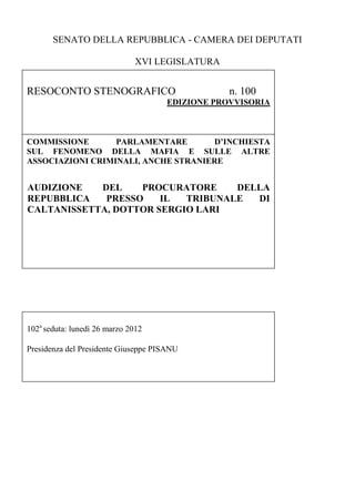 SENATO DELLA REPUBBLICA - CAMERA DEI DEPUTATI
XVI LEGISLATURA

RESOCONTO STENOGRAFICO

n. 100

EDIZIONE PROVVISORIA

COMMISSIONE
PARLAMENTARE
D’INCHIESTA
SUL FENOMENO DELLA MAFIA E SULLE ALTRE
ASSOCIAZIONI CRIMINALI, ANCHE STRANIERE

AUDIZIONE
DEL
PROCURATORE
DELLA
REPUBBLICA
PRESSO
IL
TRIBUNALE
DI
CALTANISSETTA, DOTTOR SERGIO LARI
Esame di proposte del Comitato Regime degli atti
Esame di proposte del Comitato Regime degli atti

102a seduta: lunedì 26 marzo 2012
Presidenza del Presidente Giuseppe PISANU

 