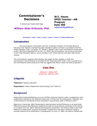 Commissioner's                                           W.C. Hayes
         Decisions                                              SPED Teacher –AB
                                                                Program
         A School Law Project Web Page
                                                                Katy ISD
                                                                wchayes@sbcglobal.net
William Allan Kritsonis, PhD


             Introduction | Case 1 | Case 2 | Case 3 | |Case 4 ?| Case 5? | Credits & References|



Introduction
        The Commissioner of Education and the 15 elected members of the State Board of
Education (the "Board") oversee the public education system of Texas in accordance with the
Texas Education Code.? Currently, Dr. Shirley J. Neeley is the Texas commissioner of education
as Gov. Rick Perry appointed her on Jan. 12, 2004.? As commissioner, she serves as the head
of the Texas Education Agency, which oversees 1,037 school districts and about 200 charter
schools.

The Commissioner appoints administrative law judges to hear appeals in which the
Commissioner has jurisdiction as provided by the Texas Education Code.? Like a judicial forum,
the Commissioner lacks authority to hear any appeal that where it does not have jurisdiction.?


                                             Case One
                                       Stansell v. Dallas ISD
                                      Docket No. 039-R2-1203

Litigants
Petitioner:? Roderick Stansell?

Respondent:? Dallas Independent School District (the "District")



Background
Respondent employed Petitioner as a non-certified classroom teacher under a probationary term
employment contract for the 2002-03 school year.? At the time his employment, Petitioner was
in the process of completing his final certification requirements under a deficiency plan.?

Beginning in December 2003, Respondent's administration notified Petitioner on at least three
different occasions that Petitioner needed to provide his Texas teacher certificate to the District
on or before June 30, 2003.? Without providing this certification, the District made it clear that
Petitioner's employment would be terminated.? Despite this instruction, Petitioner failed to
provide evidence of his certification.? Consequently, on June 11, 2003, the District notified that
 