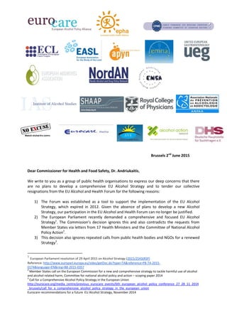 Brussels 2nd
June 2015
Dear Commissioner for Health and Food Safety, Dr. Andriukaitis,
We write to you as a group of public health organisations to express our deep concerns that there
are no plans to develop a comprehensive EU Alcohol Strategy and to tender our collective
resignations from the EU Alcohol and Health Forum for the following reasons:
1) The Forum was established as a tool to support the implementation of the EU Alcohol
Strategy, which expired in 2012. Given the absence of plans to develop a new Alcohol
Strategy, our participation in the EU Alcohol and Health Forum can no longer be justified.
2) The European Parliament recently demanded a comprehensive and focused EU Alcohol
Strategy1
. The Commission’s decision ignores this and also contradicts the requests from
Member States via letters from 17 Health Ministers and the Committee of National Alcohol
Policy Action2
.
3) This decision also ignores repeated calls from public health bodies and NGOs for a renewed
Strategy3
.
1
European Parliament resolution of 29 April 2015 on Alcohol Strategy (2015/2543(RSP)
Reference: http://www.europarl.europa.eu/sides/getDoc.do?type=TA&reference=P8-TA-2015-
0174&language=EN&ring=B8-2015-0357
2
Member States call on the European Commission for a new and comprehensive strategy to tackle harmful use of alcohol
and alcohol related harm, Committee for national alcohol policy and action – scoping paper 2014
3
Call for a Comprehensive Alcohol Policy Strategy in the European Union
http://eurocare.org/media_centre/previous_eurocare_events/6th_european_alcohol_policy_conference_27_28_11_2014
_brussels/call_for_a_comprehensive_alcohol_policy_strategy_in_the_european_union
Eurocare recommendations for a future EU Alcohol Strategy, November 2014
 