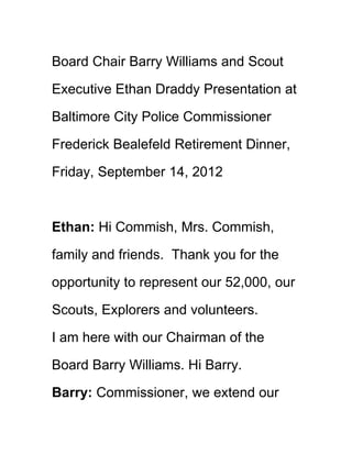 Board Chair Barry Williams and Scout

Executive Ethan Draddy Presentation at

Baltimore City Police Commissioner

Frederick Bealefeld Retirement Dinner,

Friday, September 14, 2012



Ethan: Hi Commish, Mrs. Commish,

family and friends. Thank you for the

opportunity to represent our 52,000, our

Scouts, Explorers and volunteers.

I am here with our Chairman of the

Board Barry Williams. Hi Barry.

Barry: Commissioner, we extend our
 