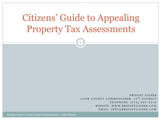 Citizens’ Guide to Appealing
             Property Tax Assessments
                                                           1




                                                                                                     BRIDGET GAINER
                                                           C O O K C O U N T Y C O M M I S S I O N E R , 1 0 TH D I S T R I C T
                                                                                  TELEPHONE: (312) 603-4210
                                                                      WEBSITE: WWW.BRIDGETGAINER.COM
                                                                         EMAIL: INFO@BRIDGETGAINER.COM
Bridget Gainer, Cook County Commissioner - 10th District
 