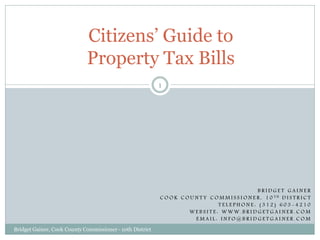 Citizens’ Guide to
                             Property Tax Bills
                                                           1




                                                                                                     BRIDGET GAINER
                                                           C O O K C O U N T Y C O M M I S S I O N E R , 1 0 TH D I S T R I C T
                                                                                  TELEPHONE: (312) 603-4210
                                                                      WEBSITE: WWW.BRIDGETGAINER.COM
                                                                         EMAIL: INFO@BRIDGETGAINER.COM
Bridget Gainer, Cook County Commissioner - 10th District
 