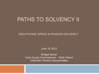PATHS TO SOLVENCY II

HEALTHCARE SPEND & PENSION SOLVENCY




                June 19, 2012

                Bridget Gainer
   Cook County Commissioner – Tenth District
       Chairman, Pension Subcommittee
 