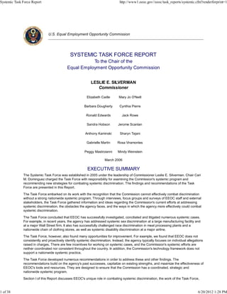 Systemic Task Force Report                                                       http://www1.eeoc.gov//eeoc/task_reports/systemic.cfm?renderforprint=1




                               U.S. Equal Employment Opportunity Commission




                                              SYSTEMIC TASK FORCE REPORT
                                                       To the Chair of the
                                            Equal Employment Opportunity Commission


                                                             LESLIE E. SILVERMAN
                                                                Commissioner

                                                          Elizabeth Cadle        Mary Jo O'Neill

                                                        Barbara Dougherty        Cynthia Pierre

                                                          Ronald Edwards           Jack Rowe

                                                          Sandra Hobson         Jerome Scanlan

                                                         Anthony Kaminski        Sharyn Tejani

                                                          Gabrielle Martin      Rosa Viramontes

                                                        Peggy Mastroianni       Mindy Weinstein

                                                                       March 2006

                                                          EXECUTIVE SUMMARY
              The Systemic Task Force was established in 2005 under the leadership of Commissioner Leslie E. Silverman. Chair Cari
              M. Dominguez charged the Task Force with responsibility for examining the Commission's systemic program and
              recommending new strategies for combating systemic discrimination. The findings and recommendations of the Task
              Force are presented in this Report.

              The Task Force embarked on its work with the recognition that the Commission cannot effectively combat discrimination
              without a strong nationwide systemic program. Through interviews, focus groups and surveys of EEOC staff and external
              stakeholders, the Task Force gathered information and ideas regarding the Commission's current efforts at addressing
              systemic discrimination, the obstacles the agency faces, and the ways in which the agency more effectively could combat
              systemic discrimination.

              The Task Force concluded that EEOC has successfully investigated, conciliated and litigated numerous systemic cases.
              For example, in recent years, the agency has addressed systemic sex discrimination at a large manufacturing facility and
              at a major Wall Street firm. It also has successfully challenged race discrimination in meat processing plants and a
              nationwide chain of clothing stores, as well as systemic disability discrimination at a major airline.

              The Task Force, however, also found many opportunities for improvement. For example, we found that EEOC does not
              consistently and proactively identify systemic discrimination. Instead, the agency typically focuses on individual allegations
              raised in charges. There are few incentives for working on systemic cases, and the Commission's systemic efforts are
              neither coordinated nor consistent throughout the country. In addition, the Commission's technology framework does not
              support a nationwide systemic practice.

              The Task Force developed numerous recommendations in order to address these and other findings. The
              recommendations build on the agency's past successes, capitalize on existing strengths, and maximize the effectiveness of
              EEOC's tools and resources. They are designed to ensure that the Commission has a coordinated, strategic and
              nationwide systemic program.

              Section I of this Report discusses EEOC's unique role in combating systemic discrimination, the work of the Task Force,



1 of 38                                                                                                                                 6/20/2012 1:28 PM
 