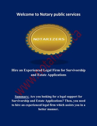 Welcome to Notary public services
Hire an Experienced Legal Firm for Survivorship
and Estate Applications
Summary: Are you looking for a legal support for
Survivorship and Estate Applications? Then, you need
to hire an experienced legal firm which assists you in a
better manner.
 