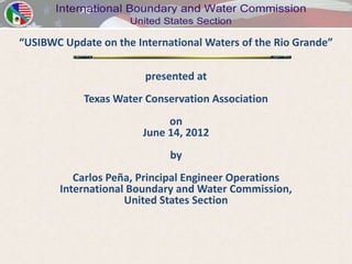 “USIBWC Update on the International Waters of the Rio Grande”

                        presented at
            Texas Water Conservation Association
                             on
                        June 14, 2012
                             by
          Carlos Peña, Principal Engineer Operations
       International Boundary and Water Commission,
                    United States Section
 