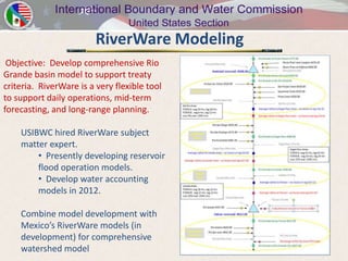 RiverWare Modeling
 Objective: Develop comprehensive Rio
Grande basin model to support treaty
criteria. RiverWare is a very flexible tool
to support daily operations, mid-term
forecasting, and long-range planning.

    USIBWC hired RiverWare subject
    matter expert.
        • Presently developing reservoir
        flood operation models.
        • Develop water accounting
        models in 2012.

    Combine model development with
    Mexico’s RiverWare models (in
    development) for comprehensive
    watershed model
 