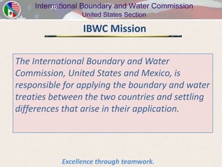 IBWC Mission

The International Boundary and Water
Commission, United States and Mexico, is
responsible for applying the boundary and water
treaties between the two countries and settling
differences that arise in their application.




           Excellence through teamwork.
 