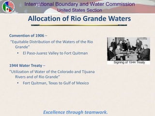 Allocation of Rio Grande Waters

Convention of 1906 –
“Equitable Distribution of the Waters of the Rio
   Grande”
    • El Paso-Juarez Valley to Fort Quitman

1944 Water Treaty –
“Utilization of Water of the Colorado and Tijuana
   Rivers and of Rio Grande”
     • Fort Quitman, Texas to Gulf of Mexico




                   Excellence through teamwork.
 