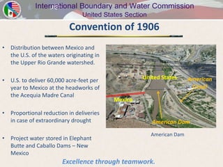 Convention of 1906
• Distribution between Mexico and
  the U.S. of the waters originating in
  the Upper Rio Grande watershed.

• U.S. to deliver 60,000 acre-feet per             United States     American
  year to Mexico at the headworks of                                  Canal
  the Acequia Madre Canal
                                          Mexico

• Proportional reduction in deliveries
  in case of extraordinary drought                    American Dam

                                                      American Dam
• Project water stored in Elephant
  Butte and Caballo Dams – New
  Mexico
                        Excellence through teamwork.
 
