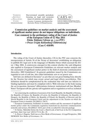 VOL. 2012, 5(7)
Commission guidelines on market analysis and the assessment
of significant market power do not impose obligations on individuals.
Case comment to the preliminary ruling of the Court of Justice
of the European Union of 12 May 2011
Polska Telefonia Cyfrowa sp. z o.o.(PTC)
v Prezes Urzędu Komunikacji Elektronicznej
(Case C-410/09)
Introduction
The ruling of the Court of Justice (hereafter, CJ) in the PTC case concerns the
interpretation of Article 58 of the Treaty of Accession1 establishing an obligation
to publish EU legal acts in the languages of Member States which accessed the EU
on 1 May 2004. A controversy emerged in this context whether the said obligation
also applied to European Commission Guidelines on relevant market analysis and
the assessment of significant market power in the field of electronic communication
(hereafter, 2002 Guidelines)2. In general, guidelines issued by the Commission are
regarded as acts of soft law, also called innominate acts or sui generis acts.
Soft laws are defined in literature3 as acts that are not given binding force directly
by the Treaties but which may create actual and legal effects nevertheless. This
definition should be complemented by the realisation that soft laws are inferior to
binding legislation and must be compliant with it. With reference to the body issuing
the act in question, literature4 differentiates between: institutional soft law; Member
States’ European soft law; private self-regulation and co-regulation as well as; technical
1 Act concerning the conditions of accession of the Czech Republic, the Republic of Estonia,
the Republic of Cyprus, the Republic of Latvia, the Republic of Lithuania, the Republic of
Hungary, the Republic of Malta, the Republic of Poland, the Republic of Slovenia and the
Slovak Republic to the European Union and the adjustments to the Treaties on which the
European Union is founded, OJ [2003] L 236/33.
2 European Commission, Guidelines on market analysis and the assessment of significant
market power under the Community regulatory framework for electronic communications
networks and services, OJ [2002] C 165/6; part of the so-called EU telecoms-package.
3 O. Stefan, ‘Hybridity before the Court: a Hard Look at Sotf Law in the EU Competition
and State Aide Case Law’ (2012) 37 E.L.Rev. 49.
4 A. Peters, I. Pagotto, ‘Soft Law as a New Mode of Governance: A Legal Perspective, 2006
NEWGOV New Modes of Governance, 16.
YEARBOOK
of ANTITRUST
and REGULATORY
STUDIES
www.yars.wz.uw.edu.pl
Centre for Antitrust and Regulatory Studies,
University of Warsaw, Faculty of Management
www.cars.wz.uw.edu.pl
Peer-reviewed scientific periodical,
focusing on legal and economic
issues of antitrust and regulation.
Creative Commons Attribution-No
Derivative Works 3.0 Poland License.
 