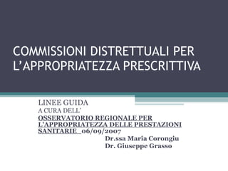 COMMISSIONI DISTRETTUALI PER L’APPROPRIATEZZA PRESCRITTIVA LINEE GUIDA A CURA DELL’ OSSERVATORIO REGIONALE PER L’APPROPRIATEZZA DELLE PRESTAZIONI SANITARIE  06/09/2007 Dr.ssa Maria Corongiu Dr. Giuseppe Grasso  