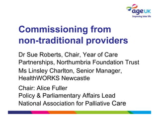 Commissioning from
non-traditional providers
Dr Sue Roberts, Chair, Year of Care
Partnerships, Northumbria Foundation Trust
Ms Linsley Charlton, Senior Manager,
HealthWORKS Newcastle
Chair: Alice Fuller
Policy & Parliamentary Affairs Lead
National Association for Palliative Care
 