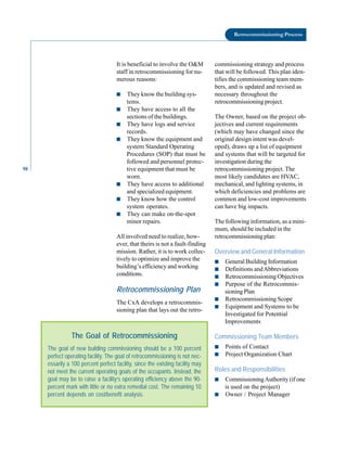 98
Retrocommissioning Process
It is beneficial to involve the O&M
staff in retrocommissioning for nu
merous reasons:
■ They know the building sys
tems.
■ They have access to all the
sections of the buildings.
■ They have logs and service
records.
■ They know the equipment and
system Standard Operating
Procedures (SOP) that must be
followed and personnel protec
tive equipment that must be
worn.
■ They have access to additional
and specialized equipment.
■ They know how the control
system operates.
■ They can make on-the-spot
minor repairs.
All involved need to realize, how
ever, that theirs is not a fault-finding
mission. Rather, it is to work collec
tively to optimize and improve the
building’s efficiency and working
conditions.
Retrocommissioning Plan
The CxA develops a retrocommis
sioning plan that lays out the retro-
The goal of new building commissioning should be a 100 percent
perfect operating facility. The goal of retrocommissioning is not nec-
essarily a 100 percent perfect facility, since the existing facility may
not meet the current operating goals of the occupants. Instead, the
goal may be to raise a facility’s operating efficiency above the 90-
percent mark with little or no extra remedial cost. The remaining 10
percent depends on cost/benefit analysis.
The Goal of Retrocommissioning
commissioning strategy and process
that will be followed. This plan iden
tifies the commissioning team mem
bers, and is updated and revised as
necessary throughout the
retrocommissioning project.
The Owner, based on the project ob
jectives and current requirements
(which may have changed since the
original design intent was devel
oped), draws up a list of equipment
and systems that will be targeted for
investigation during the
retrocommissioning project. The
most likely candidates are HVAC,
mechanical, and lighting systems, in
which deficiencies and problems are
common and low-cost improvements
can have big impacts.
The following information, as a mini
mum, should be included in the
retrocommissioning plan:
Overview and General Information
■ General Building Information
■ Definitions andAbbreviations
■ Retrocommissioning Objectives
■ Purpose of the Retrocommis
sioning Plan
■ Retrocommissioning Scope
■ Equipment and Systems to be
Investigated for Potential
Improvements
Commissioning Team Members
■ Points of Contact
■ Project Organization Chart
Roles and Responsibilities
■ CommissioningAuthority (if one
is used on the project)
■ Owner / Project Manager
 