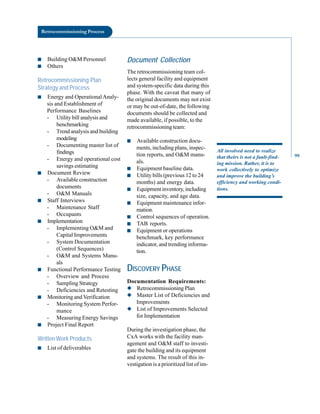 Retrocommissioning Process
■ Building O&M Personnel
■ Others
Retrocommissioning Plan
Strategy and Process
■ Energy and Operational Analy
sis and Establishment of
Performance Baselines
- Utility bill analysis and
benchmarking
- Trend analysis and building
modeling
- Documenting master list of
findings
- Energy and operational cost
savings estimating
■ Document Review
- Available construction
documents
- O&M Manuals
■ Staff Interviews
- Maintenance Staff
- Occupants
■ Implementation
- Implementing O&M and
Capital Improvements
- System Documentation
(Control Sequences)
- O&M and Systems Manu
als
■ Functional Performance Testing
- Overview and Process
- Sampling Strategy
- Deficiencies and Retesting
■ Monitoring and Verification
- Monitoring System Perfor
mance
- Measuring Energy Savings
■ Project Final Report
Written Work Products
■ List of deliverables
Document Collection
The retrocommissioning team col
lects general facility and equipment
and system-specific data during this
phase. With the caveat that many of
the original documents may not exist
or may be out-of-date, the following
documents should be collected and
made available, if possible, to the
retrocommissioning team:
■ Available construction docu
ments, including plans, inspec
tion reports, and O&M manu
als.
■ Equipment baseline data.
■ Utility bills (previous 12 to 24
months) and energy data.
■ Equipment inventory, including
size, capacity, and age data.
■ Equipment maintenance infor
mation.
■ Control sequences of operation.
■ TAB reports.
■ Equipment or operations
benchmark, key performance
indicator, and trending informa
tion.
DISCOVERY PHASE
Documentation Requirements:
◆ Retrocommissioning Plan
◆ Master List of Deficiencies and
Improvements
◆ List of Improvements Selected
for Implementation
During the investigation phase, the
CxA works with the facility man
agement and O&M staff to investi
gate the building and its equipment
and systems. The result of this in
vestigation is a prioritized list of im-
All involved need to realize
that theirs is not a fault-find
ing mission. Rather, it is to
work collectively to optimize
and improve the building’s
efficiency and working condi
tions.
99
 