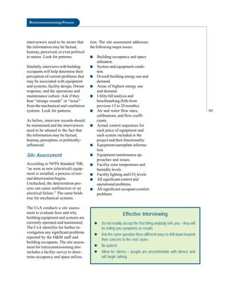 Retrocommissioning Process
interviewers need to be aware that
the information may be factual,
hearsay, perceived, or even political
in nature. Look for patterns.
Similarly, interviews with building
occupants will help determine their
perception of current problems that
may be associated with equipment
and systems, facility design, Owner
response, and the operations and
maintenance culture. Ask if they
hear “strange sounds” or “noise”
from the mechanical and ventilation
systems. Look for patterns.
As before, interview records should
be maintained and the interviewers
need to be attuned to the fact that
the information may be factual,
hearsay, perception, or politically-
influenced.
Site Assessment
According to NFPA Standard 70B,
“as soon as new (electrical) equip
ment is installed, a process of nor
mal deterioration begins.
Unchecked, the deterioration pro
cess can cause malfunction or an
electrical failure.” The same holds
true for mechanical systems.
The CxA conducts a site assess
ment to evaluate how and why
building equipment and systems are
currently operated and maintained.
The CxA identifies for further in
vestigation any significant problems
reported by the O&M staff and
building occupants. The site assess
ment for retrocommissioning also
includes a facility survey to deter
mine occupancy and space utiliza
tion. The site assessment addresses
the following major issues:
■ Building occupancy and space
utilization.
■ System and equipment condi
tion.
■ Overall building energy use and
demand.
■ Areas of highest energy use
and demand.
■ Utility bill analysis and
benchmarking (bills from
previous 12 to 24 months).
■ Air and water flow rates,
calibrations, and flow coeffi
cients.
■ Actual control sequences for
each piece of equipment and
each system included in the
project and their functionality.
■ Equipment nameplate informa
tion.
■ Equipment maintenance ap
proaches and issues.
■ Facility zone temperature and
humidity levels.
■ Facility lighting and CO2
levels
■ All significant control and
operational problems.
■ All significant occupant comfort
problems.
Effective Interviewing
◆ Do not readily accept the first thing anybody tells you – they will
be telling you symptoms or results.
◆ Ask the same question three different ways to drill down beyond
their concern to the root cause.
◆ Be patient.
◆ Allow for silence – people are uncomfortable with silence and
will begin talking.
101
 