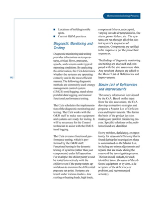 102
Retrocommissioning Process
■ Locations of building trouble
spots.
■ Current O&M practices.
Diagnostic Monitoring and
Testing
Diagnostic monitoring and testing
provides information on tempera
tures, critical flows, pressures,
speeds, and currents under typical
operating conditions. By analyzing
this information, the CxA determines
whether the systems are operating
correctly and in the most efficient
manner. The following diagnostic
methods are commonly used: energy
management control system
(EMCS) trend logging, stand-alone
portable data logging, and manual
functional performance testing.
The CxA schedules the implementa
tion of the diagnostic monitoring and
testing. The CxA works with the
O&M staff to make sure equipment
and systems are ready for testing. It
will be necessary for the Control
technician to assist with the EMCS
trend logging.
The CxA oversees functional per
formance testing, which is per
formed by the O&M staff.
Functional testing is the dynamic
testing of systems (rather than just
components) under full operation.
For example, the chiller pump would
be tested interactively with the
chiller to see if the pump ramps up
and down to maintain the differential
pressure set point. Systems are
tested under various modes - low
cooling or heating loads, high loads,
component failures, unoccupied,
varying outside air temperatures, fire
alarm, power failure, etc. The sys
tems are run through all of the con
trol system’s sequences of
operation. Components are verified
to be responsive per the prescribed
sequences.
The findings of diagnostic monitoring
and testing are analyzed and com
pared with the site assessment data.
Any resultant changes are added to
the Master List of Deficiencies and
Improvements.
Master List of Deficiencies
and Improvements
The survey information is reviewed
by the CxA. Based on the input
from the site assessment, the CxA
develops corrective strategies and
prepares a Master List of Deficien
cies and Improvements. This forms
the basis of the project decision
making and problem prioritizing pro
cess. Specific solutions to the prob
lems found are identified.
Every problem, deficiency, or oppor
tunity for increased efficiency that is
found during the investigation phase
is summarized on the Master List,
including any minor adjustments and
repairs that are made during the
course of the investigation process.
The list should include, for each
identified issue, the name of the af
fected equipment or system, a de
scription of the deficiency or
problem, and recommended
action(s).
 