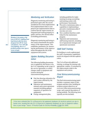104
Retrocommissioning Process
Heating is becoming a big
issue in HVAC. Lighting heat
load historically has been
designed into HVAC load
calculations. Now with effi
cient lighting, there is a
problem getting some spaces
warm enough.
Monitoring and Verification
Diagnostic monitoring and testing is
performed again after the recom
mendations have been implemented.
Post-implementation data is com
pared to pre-implementation data to
confirm that the improvements are
integrated and working properly to
gether and have the desired effect
on building performance.
Diagnostic monitoring and testing is
also used to benchmark the perfor
mance of the improvements. This
establishes parameters for measur
ing the performance of the improve
ments throughout the life of the
equipment and systems.
Update Building Documen
tation
The following building documenta
tion is updated by the Owner or by
the CxA, depending on the scope of
the service agreement, to reflect
changes made to equipment and
systems during the
retrocommissioning process:
■ One line drawing schematics for
each system affected by the
improvements.
■ Operation and maintenance
manuals and system operations
manuals (including updated
sequences of operation for
equipment).
■ Energy management plan,
including guideline for imple
menting an energy accounting
and tracking system with
performance benchmarks.
■ Preventive maintenance plan, or
a guideline to implementing a
preventive maintenance plan if
one does not exist.
■ New condition baselines estab
lished for the maintenance
program.
■ Operation and maintenance
staff training materials, including
list of operational strategies and
operational assessment.
O&M Staff Training
If a building is overly sophisticated,
the staff’s maintenance capabilities
need to be aligned with that sophisti
cation.
The CxA will provide additional
training, or arrange for training with
appropriate vendors, if warranted by
the improvements made to the
equipment and systems.
Final Retrocommissioning
Report
The final retrocommissioning report
includes a summary report of par
ticipants and their roles, building de
scription, project objectives, an
overview of the retrocommissioning
scope, and a general description of
testing methods. The following items
typically are also included:
“It has been estimated that 70- to 80-percent of all unplanned shutdowns (of electrical systems) are due to
human error, meaning that only 20- to 30-percent of unplanned shutdowns are due to equipment malfunc-
tions or poor design.” Source: A Practical Guide for Electrical Reliability, EC&M (Oct 2004).
 