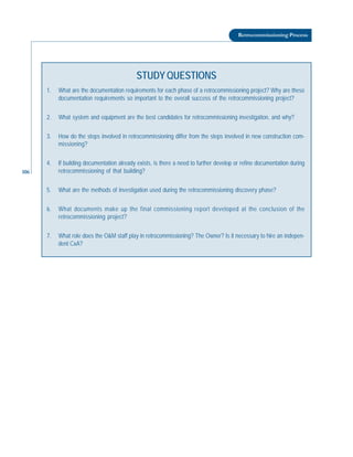 106
Retrocommissioning Process
STUDY QUESTIONS
1. What are the documentation requirements for each phase of a retrocommissioning project? Why are these
documentation requirements so important to the overall success of the retrocommissioning project?
2. What system and equipment are the best candidates for retrocommissioning investigation, and why?
3. How do the steps involved in retrocommissioning differ from the steps involved in new construction com-
missioning?
4. If building documentation already exists, is there a need to further develop or refine documentation during
retrocommissioning of that building?
5. What are the methods of investigation used during the retrocommissioning discovery phase?
6. What documents make up the final commissioning report developed at the conclusion of the
retrocommissioning project?
7. What role does the O&M staff play in retrocommissioning? The Owner? Is it necessary to hire an indepen-
dent CxA?
 