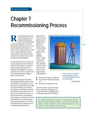 Recommissioning Process
Chapter 7
Chapter 7
Recommissioning Process
Recommissioning Process
R
ecommissioning refers to
commissioning of an ex
isting building that has
already gone through the
commissioning process. It is per
formed long after the facility is con
structed and placed into service.
Some sources and providers use the
term “recommissioning” synony
mously with “retrocommissioning”
to collectively address the commis
sioning of existing buildings.
Like all other forms of commission
ing, the goal of recommissioning is
to ensure that all power-using and
power-conserving systems in a
building work together to meet the
needs of the current occupants and
the actual performance require
ments of the Owner.
Recommissioning provides addi
tional opportunities to improve facil
ity efficiency and addresses issues
that may have arisen since the origi
nal commissioning. It can help re
duce energy consumption, maximize
the efficiency and output of the air
and water distribution systems, en
hance performance, and enhance
the occupants’ working environment
and comfort. Like commissioning,
recommissioning may involve func
tional performance testing of most
or all major building systems,
This chapter describes the process for implementing recommis-
sioning in existing buildings. Chapter 5 covers the commissioning
process, Chapter 6 covers the retrocommissioning process, and
Chapter 8 covers continuous commissioning.
particularly if
they have been
problematic or
highly energy
inefficient.
However, re
commissioning
is most often
applied to the
existing
building’s
HVAC, refrig
eration, and
electrical sys
tems and their
controls, which
often are the
sources of the
biggest opera
tional problems:
■ Increased occupant complaints
■ Increased or fluctuating energy
use
■ Increased maintenance calls
Corrected, these systems also are
likely to produce the biggest cost
savings. Recommissioning provides
a systematic approach for finding,
“Perserverance is the hard
work you do after you get
tired of doing the hard work
you already did.”
NewtGingrich
107
 