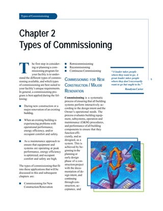 Types of Commissioning
Chapter 2
Chapter 2
Types of Commissioning
Types of Commissioning
T
he first step in consider
ing or planning a com
missioning program for
your facility is to under
stand the different types of commis
sioning available, and which types
of commissioning are best suited to
your facility’s unique requirements.
In general, a commissioning pro
gram is best applied during the fol
lowing:
■ During new construction or a
major renovation of an existing
building.
■ When an existing building is
experiencing problems with
operational performance,
energy efficiency, and/or
occupant comfort and safety.
■ As a maintenance approach to
ensure that equipment and
systems are operating at peak
performance, energy efficiency
is optimized, and occupant
comfort and safety are high.
The types of commissioning that fit
into these applications that will be
discussed in this and subsequent
chapters are:
■ Commissioning for New
Construction/Renovation
■ Retrocommissioning
■ Recommissioning
■ ContinuousCommissioning
COMMISSIONING FOR NEW
CONSTRUCTION / MAJOR
RENOVATION
Commissioning is a systematic
process of ensuring that all building
systems perform interactively ac
cording to the design intent and the
Owner’s operational needs. The
process evaluates building equip
ment, subsystems, operation and
maintenance (O&M) procedures,
and performance of all building
components to ensure that they
function effi
ciently, and as
“A leader takes people
where they want to go. A
great leader takes people
where they don’t necessarily
want to go but ought to be.”
Rosalynn Carter
designed, as a
system. This is
achieved by be
ginning in the
planning or
early design
phase of a con
struction project
with the docu
mentation of de
sign intent, and
continuing
through con
struction, ac
ceptance, and
9
 