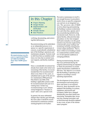 108
Recommissioning Process
verifying, documenting, and correct-
ing their deficiencies.
Recommissioning can be undertaken
Preventive maintenance in itself is
not enough because its procedures
tend to focus on specific component
care and not on an integrated sys-
tem. The operations side of O&M
involves observing and monitoring
the building’s systems to determine
how and when they operate and if
they are producing and delivering
the desired result. However, in the
typical facility, other priorities take
precedence on the time-strapped
staff and eventually even this good
intention may become neglected be-
yond periodic gauge readings and
In this Chapter
◆
◆
◆
◆
◆ Project Planning
◆
◆
◆
◆
◆ Design Review
◆
◆
◆
◆
◆ Implementation and
Verification
◆
◆
◆
◆
◆ Periodic Review
◆
◆
◆
◆
◆ Best Practices
Recommissioning every five
years is required of all State
of California buildings
larger than 50,000 square
feet.
as an independent process in re
sponse to a specific requirement or
concern, or periodically scheduled as
part of the building’s operations and
maintenance program. Systems tend
to shift from their as-installed condi
tions over time due to normal wear,
user requests, and facility modifica
tions.
Since a considerable investment has
already been made in the initial com
missioning of the facility, it is recom
mended that it be recommissioned
about every three to five years, as
scheduled and as part of the preven
tive maintenance (PM) protocol.
One-third to one-fifth of the
building’s applicable systems could
be recommissioned each year on a
rotating basis. In that way,
recommissioning is cost- and per
sonnel-budgeted as “business as
usual” and is not a special event.
In general, the more substantial
changes that a facility goes through,
the more often it should be recom
missioned if a continuous commis
sioning program is not in place.
monitoring of energy management
system output parameters. That is,
there is little-to-no trending or analy
sis conducted that could be indica
tive of sub-optimal conditions or
emerging problems.
During recommissioning, the tests
that were performed during the
original commissioning are repeated
to check for persistence in results
against the baselines established at
that time. The objective is to ensure
that the building is operating as de
signed or according to newer
operating requirements.
The development of new project
documentation and testing proce
dures and forms is not required.
However, these documents can be
updated if the building, its systems,
equipment, and mission and
occupancy habits have changed
dramatically since their initial com
missioning. Nameplate data, inven
tory lists, training curriculum, and
as-built drawings should be updated
in any event, as part of the mainte
nance program.
 