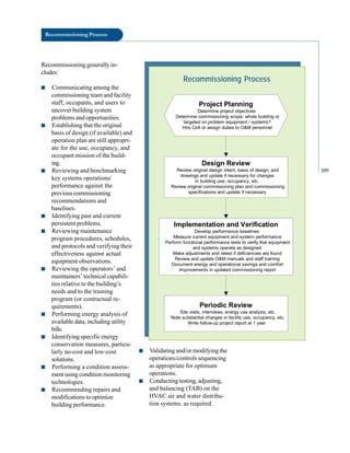 Recommissioning Process
Recommissioning generally in
cludes:
■ Communicating among the
commissioning team and facility
staff, occupants, and users to
uncover building system
problems and opportunities.
■ Establishing that the original
basis of design (if available) and
operation plan are still appropri
ate for the use, occupancy, and
occupant mission of the build
ing.
■ Reviewing and benchmarking
key systems operations/
performance against the
previous commissioning
recommendations and
baselines.
■ Identifying past and current
persistent problems.
■ Reviewing maintenance
program procedures, schedules,
and protocols and verifying their
effectiveness against actual
equipment observations.
■ Reviewing the operators’ and
maintainers’ technical capabili
ties relative to the building’s
needs and to the training
program (or contractual re
quirements).
■ Performing energy analysis of
available data, including utility
bills.
■ Identifying specific energy
conservation measures, particu
larly no-cost and low-cost
solutions.
■ Performing a condition assess
ment using condition monitoring
technologies.
■ Recommending repairs and
modifications to optimize
building performance.
Recommissioning Process
Project Planning
Determine project objectives
Determine commissioning scope: whole building or
targeted on problem equipment / systems?
Hire CxA or assign duties to O&M personnel
Design Review
Review original design intent, basis of design, and
drawings and update if necessary for changes
in building use, occupancy, etc.
Review original commissioning plan and commissioning
specifications and update if necessary
Implementation and Verification
Develop performance baselines
Measure current equipment and system performance
Perform functional performance tests to verify that equipment
and systems operate as designed
Make adjustments and retest if deficiencies are found
Review and update O&M manuals and staff training
Document energy and operational savings and comfort
improvements in updated commissioning report
Periodic Review
Site visits, interviews, energy use analysis, etc.
Note substantial changes in facility use, occupancy, etc.
Write follow-up project report at 1 year
■ Validating and/or modifying the
operations/controls sequencing
as appropriate for optimum
operations.
■ Conducting testing, adjusting,
and balancing (TAB) on the
HVAC air and water distribu
tion systems, as required.
109
 