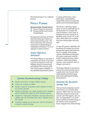 110
Recommissioning Process
Recommissioning is not a redesign
process.
PROJECT PLANNING
Documentation Requirements:
◆ Project Objectives Document
◆ Original and Revised Commis
sioning Reports
During project planning, the Owner
determines the project objectives
and recommissioning scope. The
Owner determines the recommis
sioning team, including hiring an
independent, third party CxA or as
signing CxA duties in-house.
Project Objectives
Document
The Project Objectives document is
prepared by the Owner. It provides
a general introduction of why the
building is being recommissioned,
and typically lists concerns, prob
lems, and occupant complaints. It
also identifies requirements relative
◆ Variable speed drives no longer modulate properly.
◆ Controls are manually overridden.
◆ Improper sequences of operation result in inefficient or ineffec-
tive machine operation.
◆ Building configuration, use, and/or occupancy have changed
without considering the impact on HVAC and other systems.
◆ Equipment is inadequately maintained, and observation of its
condition does not necessarily match what is indicated on the
PM checklist.
◆ Technician training has not kept pace with the fast-paced,
constantly evolving technology.
Common Recommissioning Findings
to energy performance, water
performance, maintainability,
sustainability, indoor environmental
quality, and environmental impacts.
The Owner’s operating require
ments are also an important part of
this document. For example, the
need to maintain a strict range of
humidity levels may require an air
handling system to stay “on” at all
times, when otherwise it could be
shut down during nights and week
ends.
If a specific system is identified, this
document will include a list of com
ponents that require functional test
ing. For example, if the cooling
system is identified as problematic,
all system components would be
listed for functional testing: chiller
condenser, chilled water pumps,
strainers, water treatment, heat ex
changer, and controls.
The Project Objectives document is
used by the commissioning team as
a guide and to stay focused when
conducting the recommissioning
tasks and in updating the building
documentation.
Determine the Recommis
sioning Team
The recommissioning team consists
of the Owner, CxA, Facility Man
agement, O&M staff, any necessary
additional contractors (such as for
controls and TAB support), and ven
dors. An independent CxA can be
hired to perform recommissioning, or
the function can be assigned in
house, using previous commissioning
 
