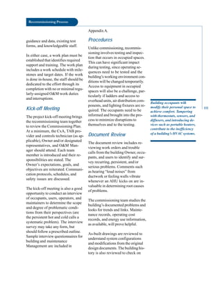 Recommissioning Process
guidance and data, existing test
forms, and knowledgeable staff.
In either case, a work plan must be
established that identifies required
support and training. The work plan
includes a work schedule with mile
stones and target dates. If the work
is done in-house, the staff should be
dedicated to the effort through its
completion with no or minimal regu
larly-assigned O&M work duties
and interruptions.
Kick-off Meeting
The project kick-off meeting brings
the recommissioning team together
to review the Commissioning Plan.
At a minimum, the CxA, TAB pro
vider and controls technician (as ap
plicable), Owner and/or designated
representatives, and O&M Man
ager should attend. Each team
member is introduced and their re
sponsibilities are stated. The
Owner’s expectations, goals, and
objectives are reiterated. Communi
cation protocols, schedules, and
safety issues are discussed.
The kick-off meeting is also a good
opportunity to conduct an interview
of occupants, users, operators, and
maintainers to determine the scope
and degree of problematic condi
tions from their perspectives (are
the persistent hot and cold calls a
systematic problem . The interview
survey may take any form, but
should follow a prescribed outline.
Sample interview questionnaires for
building and maintenance
Management are included in
AppendixA.
Procedures
Unlike commissioning, recommis
sioning involves testing and inspec
tion that occurs in occupied spaces.
This can have significant impact
during testing, since operating se
quences need to be tested and the
building’s working environment con
ditions will be changed temporarily.
Access to equipment in occupied
spaces will also be a challenge, par
ticularly if ladders and access to
overhead units, air distribution com
ponents, and lighting fixtures are re
quired. The occupants need to be
informed and brought into the pro
cess to minimize disruptions to
themselves and to the testing.
Document Review
The document review includes re
viewing work orders and trouble
calls from the building Owner, occu
pants, and users to identify and sur
vey recurring, persistent, and/or
serious problems. Comments such
as hearing “loud noises” from
ductwork or feeling walls vibrate
whenever an AHU kicks on are in
valuable in determining root causes
of problems.
The commissioning team studies the
building’s documented problems and
looks for trends and links. Mainte
nance records, operating cost
records, and energy use information,
as available, will prove helpful.
As-built drawings are reviewed to
understand system configurations
and modifications from the original
design documents. The building his
tory is also reviewed to check on
Building occupants will
modify their personal space to
achieve comfort. Tampering
with thermostats, sensors, and
diffusers, and introducing de
vices such as portable heaters,
contribute to the inefficiency
of a building’s HVAC systems.
111
 