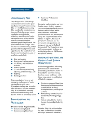 Recommissioning Process
Commissioning Plan
The changes made to the design
documentation necessitates updat
ing the most recent Commissioning
Plan as well. The Commissioning
Plan is updated to include informa
tion specific to the current recom
missioning:commissioning
objectives, identification of equip
ment and systems being commis
sioned, commissioning team
members, project organization, cur
rent conditions and changes since
the previous commissioning, and ap
parent and declared problems and
opportunities that need further veri
fication and investigation.Areas of
emphasis may include:
■ Heat exchangers
■ Heating and cooling systems
■ Air delivery and ventilation
systems
■ Control systems
■ Air and water system testing,
adjusting, and balancing (TAB)
■ Lighting
■ Building envelope
Recommendations focus on opti
mizing the performance of equip
ment and systems in place.
Upgrades to include new technolo
gies and energy efficient measures
may be recommended resulting
from the recommissioning effort,
but are treated as a separate action.
IMPLEMENTATION AND
VERIFICATION
Documentation Requirements:
◆ Commissioning Report
◆ Commissioning Plan (Final)
◆ Functional Performance
Checklists
During the implementation and veri
fication phase, the CxA measures
current equipment and systems per
formance and develops perfor
mance baselines. Functional
performance tests are performed to
verify that equipment and systems
operate as required. Selected im
provements are made, and im
provements and operational and
energy savings are verified and
documented. The CxA also reviews
and recommends (or performs, as
applicable) updates to O&M manu
als and staff training.
Performance Baselines and
Equipment and Systems
Measurements
Baseline energy models of building
performance are established to
document a performance profile be
fore and after recommissioning.
Baseline energy models are estab
lished using anyone or combination
of the following data:
■ Short-term measured data from
dataloggers, building automation
system (BAS), or energy
management and control system
(EMCS).
■ Metered long-term hourly or is-
minute whole building energy
data.
■ Historic utility bills for electric
ity, gas, steam, and chilled or hot
water.
Trending allows the recommission
ing team to observe performance
and output parameters under vari
113
 