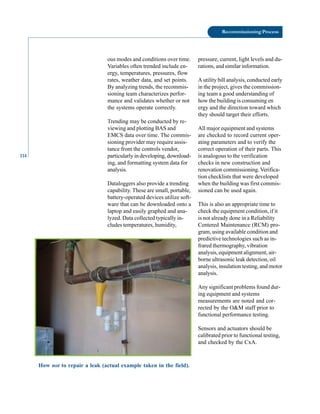 114
Recommissioning Process
ous modes and conditions over time.
Variables often trended include en
ergy, temperatures, pressures, flow
rates, weather data, and set points.
By analyzing trends, the recommis
sioning team characterizes perfor
mance and validates whether or not
the systems operate correctly.
Trending may be conducted by re
viewing and plotting BAS and
EMCS data over time. The commis
sioning provider may require assis
tance from the controls vendor,
particularly in developing, download
ing, and formatting system data for
analysis.
Dataloggers also provide a trending
capability. These are small, portable,
battery-operated devices utilize soft
ware that can be downloaded onto a
laptop and easily graphed and ana
lyzed. Data collected typically in
cludes temperatures, humidity,
How not to repair a leak (actual example taken in the field).
pressure, current, light levels and du
rations, and similar information.
A utility bill analysis, conducted early
in the project, gives the commission
ing team a good understanding of
how the building is consuming en
ergy and the direction toward which
they should target their efforts.
All major equipment and systems
are checked to record current oper
ating parameters and to verify the
correct operation of their parts. This
is analogous to the verification
checks in new construction and
renovation commissioning. Verifica
tion checklists that were developed
when the building was first commis
sioned can be used again.
This is also an appropriate time to
check the equipment condition, if it
is not already done in a Reliability
Centered Maintenance (RCM) pro
gram, using available condition and
predictive technologies such as in
frared thermography, vibration
analysis, equipment alignment, air
borne ultrasonic leak detection, oil
analysis, insulation testing, and motor
analysis.
Any significant problems found dur
ing equipment and systems
measurements are noted and cor
rected by the O&M staff prior to
functional performance testing.
Sensors and actuators should be
calibrated prior to functional testing,
and checked by the CxA.
 