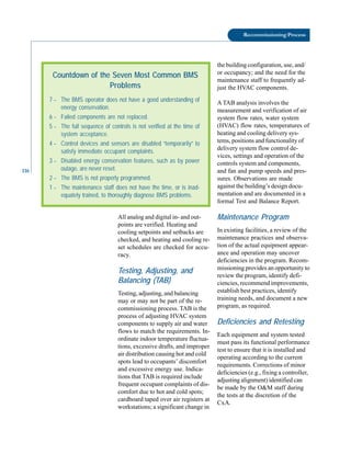 116
Recommissioning Process
the building configuration, use, and/
or occupancy; and the need for the
maintenance staff to frequently ad-
just the HVAC components.
A TAB analysis involves the
measurement and verification of air
system flow rates, water system
(HVAC) flow rates, temperatures of
heating and cooling delivery sys-
tems, positions and functionality of
delivery system flow control de-
vices, settings and operation of the
controls system and components,
and fan and pump speeds and pres-
Countdown of the Seven Most Common BMS
Problems
7 – The BMS operator does not have a good understanding of
energy conservation.
6 – Failed components are not replaced.
5 – The full sequence of controls is not verified at the time of
system acceptance.
4 – Control devices and sensors are disabled “temporarily” to
satisfy immediate occupant complaints.
3 – Disabled energy conservation features, such as by power
outage, are never reset.
2 – The BMS is not properly programmed.
1 – The maintenance staff does not have the time, or is inad-
equately trained, to thoroughly diagnose BMS problems.
All analog and digital in- and out
points are verified. Heating and
cooling setpoints and setbacks are
checked, and heating and cooling re
set schedules are checked for accu
racy.
Testing, Adjusting, and
Balancing (TAB)
Testing, adjusting, and balancing
may or may not be part of the re
commissioning process. TAB is the
process of adjusting HVAC system
components to supply air and water
flows to match the requirements. In
ordinate indoor temperature fluctua
tions, excessive drafts, and improper
air distribution causing hot and cold
spots lead to occupants’ discomfort
and excessive energy use. Indica
tions that TAB is required include
frequent occupant complaints of dis
comfort due to hot and cold spots;
cardboard taped over air registers at
workstations; a significant change in
sures. Observations are made
against the building’s design docu
mentation and are documented in a
formal Test and Balance Report.
Maintenance Program
In existing facilities, a review of the
maintenance practices and observa
tion of the actual equipment appear
ance and operation may uncover
deficiencies in the program. Recom
missioning provides an opportunity to
review the program, identify defi
ciencies, recommend improvements,
establish best practices, identify
training needs, and document a new
program, as required.
Deficiencies and Retesting
Each equipment and system tested
must pass its functional performance
test to ensure that it is installed and
operating according to the current
requirements. Corrections of minor
deficiencies (e.g., fixing a controller,
adjusting alignment) identified can
be made by the O&M staff during
the tests at the discretion of the
CxA.
 