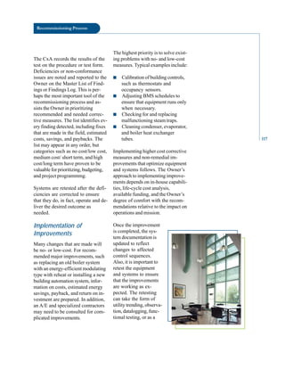 Recommissioning Process
The CxA records the results of the
test on the procedure or test form.
Deficiencies or non-conformance
issues are noted and reported to the
Owner on the Master List of Find
ings or Findings Log. This is per
haps the most important tool of the
recommissioning process and as
sists the Owner in prioritizing
recommended and needed correc
tive measures. The list identifies ev
ery finding detected, including fixes
that are made in the field, estimated
costs, savings, and paybacks. The
list may appear in any order, but
categories such as no cost/low cost,
medium cost/ short term, and high
cost/long term have proven to be
valuable for prioritizing, budgeting,
and project programmmg.
Systems are retested after the defi
ciencies are corrected to ensure
that they do, in fact, operate and de
liver the desired outcome as
needed.
Implementation of
Improvements
Many changes that are made will
be no- or low-cost. For recom
mended major improvements, such
as replacing an old boiler system
with an energy-efficient modulating
type with reheat or installing a new
building automation system, infor
mation on costs, estimated energy
savings, payback, and return on in
vestment are prepared. In addition,
an A/E and specialized contractors
may need to be consulted for com
plicated improvements.
The highest priority is to solve exist
ing problems with no- and low-cost
measures. Typical examples include:
■ Calibration of building controls,
such as thermostats and
occupancy sensors.
■ Adjusting BMS schedules to
ensure that equipment runs only
when necessary.
■ Checking for and replacing
malfunctioning steam traps.
■ Cleaning condenser, evaporator,
and boiler heat exchanger
tubes.
Implementing higher cost corrective
measures and non-remedial im
provements that optimize equipment
and systems follows. The Owner’s
approach to implementing improve
ments depends on in-house capabili
ties, life-cycle cost analysis,
available funding, and the Owner’s
degree of comfort with the recom
mendations relative to the impact on
operations and mission.
Once the improvement
is completed, the sys
tem documentation is
updated to reflect
changes to affected
control sequences.
Also, it is important to
retest the equipment
and systems to ensure
that the improvements
are working as ex
pected. The retesting
can take the form of
utility trending, observa
tion, datalogging, func
tional testing, or as a
117
 