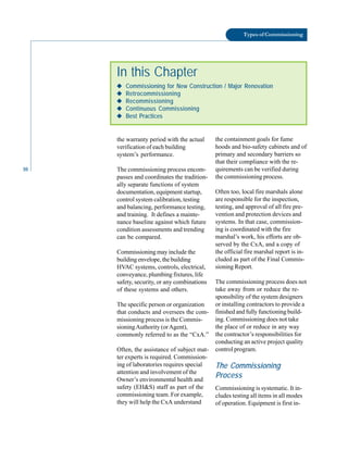 10
Types of Commissioning
In this Chapter
◆
◆
◆
◆
◆ Commissioning for New Construction / Major Renovation
◆
◆
◆
◆
◆ Retrocommissioning
◆
◆
◆
◆
◆ Recommissioning
◆
◆
◆
◆
◆ Continuous Commissioning
◆
◆
◆
◆
◆ Best Practices
the warranty period with the actual
verification of each building
system’s performance.
The commissioning process encom-
the containment goals for fume
hoods and bio-safety cabinets and of
primary and secondary barriers so
that their compliance with the re-
quirements can be verified during
passes and coordinates the tradition
ally separate functions of system
documentation, equipment startup,
control system calibration, testing
and balancing, performance testing,
and training. It defines a mainte
nance baseline against which future
condition assessments and trending
can be compared.
Commissioning may include the
building envelope, the building
HVAC systems, controls, electrical,
conveyance, plumbing fixtures, life
safety, security, or any combinations
of these systems and others.
The specific person or organization
that conducts and oversees the com
missioning process is the Commis
sioningAuthority (orAgent),
commonly referred to as the “CxA.”
Often, the assistance of subject mat
ter experts is required. Commission
ing of laboratories requires special
attention and involvement of the
Owner’s environmental health and
safety (EH&S) staff as part of the
commissioning team. For example,
they will help the CxA understand
the commissioning process.
Often too, local fire marshals alone
are responsible for the inspection,
testing, and approval of all fire pre
vention and protection devices and
systems. In that case, commission
ing is coordinated with the fire
marshal’s work, his efforts are ob
served by the CxA, and a copy of
the official fire marshal report is in
cluded as part of the Final Commis
sioning Report.
The commissioning process does not
take away from or reduce the re
sponsibility of the system designers
or installing contractors to provide a
finished and fully functioning build
ing. Commissioning does not take
the place of or reduce in any way
the contractor’s responsibilities for
conducting an active project quality
control program.
The Commissioning
Process
Commissioning is systematic. It in
cludes testing all items in all modes
of operation. Equipment is first in
 