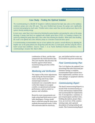 118
Recommissioning Process
Case Study - Finding the Optimal Solution
The recommissioning of a 300,000 SF hospital in California indicated that triple duty valves on the building’s
condenser pumps were only 20% open. They were throttled back because the pumps were significantly
oversized and pumping too much water. Throttled valves reduce water flow, but also add pressure drop to the
system, thereby wasting energy.
In most cases, water flow is best reduced by trimming the pump impellers and opening the valves at the pump
discharge. If pumps (and fans) are equipped with variable speed drives (VSD), it is tempting to balance the
system by slowing the pump down with a drive rather than trimming the impellers. While better than throttling,
the result is not optimal since drive efficiency drops as a function of load and drive speed.
A recommissioning recommendation may be to best optimize the system’s overall efficiency by adjusting the
impeller size so the pump delivers the design flow when the drive is at full speed, and then using the VSD to
match actual load conditions. (Source: Haasl, T. et al, Pacific Northwest National Laboratory, Retro-
Commissioning’s Greatest Hits, March 2000.)
combination of these, and the data
compared to the initial baseline data.
This new baseline data becomes the
baseline against which future
recommissioning activities will be
compared.
Monitoring and Verification
The impact of the minor adjustments
made during the functional perfor
mance testing and of any imple
mented improvements is
monitored over a reasonable time to
verify their impact on occupant
comfort, on operational and energy
performance, and on control se
quences and schedules.
Room-by-room measurements are
made using hand-held meters or por
table dataloggers. Energy model
data is collected using the short-term
methods discussed previously. Utility
bills and meter data for electricity,
gas, and chilled and hot water are
reviewed for long-term monitoring.
Final Commissioning Plan
The CxA finalizes the updated Com
missioning Plan after functional per
formance testing is complete,
recommended improvements have
been implemented, and there are no
more changes or equipment substitu
tions planned.
Commissioning Report
The fmal Commissioning Report is a
record of the recommissioning ac
tivities and measures implemented
and recommended for implementa
tion. It incorporates a summary re
port of participants and their roles,
building description, project objec
tives, an overview of the commis
sioning scope, and a general
description of testing methods and
results. The Commissioning Report
 