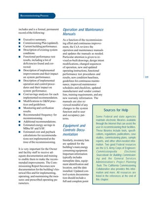Recommissioning Process
includes and is a formal, permanent
record of the following:
■ Executive summary.
■ Commissioning Plan (updated).
■ Current building performance.
■ Description of existing system
conditions.
■ Functional performance test
results, including a list of
deficiencies found and cor
rected.
■ Description of implemented
improvements and their impact
on system performance.
■ Description of implemented
operation and control proce
dures and their impact on
system performance.
■ Cost/savings analyses for each
implemented recommendation.
■ Modifications to O&M prac
tices and guidelines.
■ Monitoring and verification
results.
■ Recommended frequency for
recommissioning.
■ Additional recommendations.
■ Estimated energy savings in
MBtu/SF and $/SF.
■ Estimated cost and payback
calculations for recommenda
tions not implemented at the
time of the recommissioning.
It is very important for the Owner
and facility staff to receive ad
equate documentation and training
to enable them to make the recom
mended improvements. The Com
missioning Report becomes new
documentation for the building’s his
torical files and for implementing,
operating, and maintaining the mea
sures and prescribed operating pa
rameters.
Operation and Maintenance
Manuals
As a function of the recommission
ing effort and continuous improve
ment, the CxA reviews the
operation and maintenance manuals
and updates the manuals as needed.
Particular attention is given to re
vised as-built drawings, design intent
modifications, changed sequences
of operation, new and updated
operating instructions, functional
performance test procedures and
results, new condition baselines,
guidelines for continuous mainte
nance, improved maintenance
schedules and checklists, updated
manufacturer and vendor contact
lists, training requirements, and any
new warranty information. The
manuals are also re
viewed mindful of any
changes to the system
function and to user
and occupancy pat
terns.
Equipment and
Controls Docu
mentation
Similarly, inventory lists
are updated for the
building’s main energy
consuming equipment.
Important information
typically includes
nameplate data, equip
ment identification and
location, and the date
installed. Updated con
trol system documenta
tion should include a
full and complete point
Sources for Help
Some Federal and state agencies
maintain electronic libraries available
through the Internet that can assist the
user in recommissioning their facilities.
These libraries include tools, specifi-
cations, regulations, publications, case
studies, commissioning plans, sample
reports, and other often-needed infor-
mation. Two good Federal resources
are the U.S. Army Corps of Engineers’
Commissionpedia - Electronic
Sourcebook for Building Commission-
ing and the General Services
Administration’s Project Planning
Tools. The Califiornia Commissioning
Collaborative also provides this infor-
mation and more. All resources are
listed in the references at the end of
this chapter.
119
 